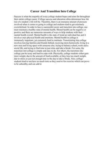 Career And Transition Into College
Success is what the majority of every college student hopes and aims for throughout
their entire college career. College success and education often determines how the
rest of a student s life will be. Therefore, there is an immense amount of pressure
involved when it comes to going to college and students tend to get extremely
overwhelmed. In order to have a successful career and transition into college, one
must maintain a healthy state of mental health. Mental health can be negative or
positive and there are numerous amounts of ways to help students with their
mental health overall. Mental health is the state of mind an individual has and it
involves ones physical health and emotions. Mental health in college is
immensely important, yet extremely hard to maintain. Transitioning into college
involves leaving families and friends behind, receiving more homework, living in a
new area and living space with someone else, trying to balance school, work and a
social life, and trying to find time to just relax and take a break. For some, the
transition into college is simple and easy to do. For others, the transition into
college can be scary and hard to cope with. Physically, college students either gain
more weight, due to the amount of food available, or they lose too much weight,
due to stress or just not enough time in the day to take a break. Also, college
students tend to not have as much time as they used to for exercise which can prove
to be unhealthy and can add to
 