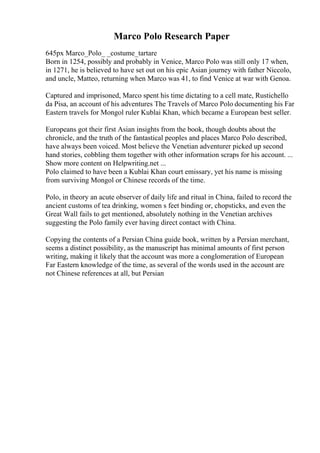 Marco Polo Research Paper
645px Marco_Polo_ _costume_tartare
Born in 1254, possibly and probably in Venice, Marco Polo was still only 17 when,
in 1271, he is believed to have set out on his epic Asian journey with father Niccolo,
and uncle, Matteo, returning when Marco was 41, to find Venice at war with Genoa.
Captured and imprisoned, Marco spent his time dictating to a cell mate, Rustichello
da Pisa, an account of his adventures The Travels of Marco Polo documenting his Far
Eastern travels for Mongol ruler Kublai Khan, which became a European best seller.
Europeans got their first Asian insights from the book, though doubts about the
chronicle, and the truth of the fantastical peoples and places Marco Polo described,
have always been voiced. Most believe the Venetian adventurer picked up second
hand stories, cobbling them together with other information scraps for his account. ...
Show more content on Helpwriting.net ...
Polo claimed to have been a Kublai Khan court emissary, yet his name is missing
from surviving Mongol or Chinese records of the time.
Polo, in theory an acute observer of daily life and ritual in China, failed to record the
ancient customs of tea drinking, women s feet binding or, chopsticks, and even the
Great Wall fails to get mentioned, absolutely nothing in the Venetian archives
suggesting the Polo family ever having direct contact with China.
Copying the contents of a Persian China guide book, written by a Persian merchant,
seems a distinct possibility, as the manuscript has minimal amounts of first person
writing, making it likely that the account was more a conglomeration of European
Far Eastern knowledge of the time, as several of the words used in the account are
not Chinese references at all, but Persian
 