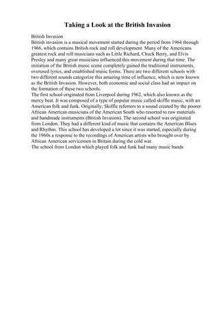 Taking a Look at the British Invasion
British Invasion
British invasion is a musical movement started during the period from 1964 through
1966, which contains British rock and roll development. Many of the Americans
greatest rock and roll musicians such as Little Richard, Chuck Berry, and Elvis
Presley and many great musicians influenced this movement during that time. The
initiation of the British music scene completely gained the traditional instruments,
overused lyrics, and established music forms. There are two different schools with
two different sounds categorize this amazing time of influence, which is now known
as the British Invasion. However, both economic and social class had an impact on
the formation of these two schools.
The first school originated from Liverpool during 1962, which also known as the
mercy beat. It was composed of a type of popular music called skiffle music, with an
American folk and funk. Originally, Skiffle referrers to a sound created by the poorer
African American musicians of the American South who resorted to raw materials
and handmade instruments (British Invasion). The second school was originated
from London. They had a different kind of music that contains the American Blues
and Rhythm. This school has developed a lot since it was started, especially during
the 1960s a response to the recordings of American artists who brought over by
African American servicemen in Britain during the cold war.
The school from London which played folk and funk had many music bands
 