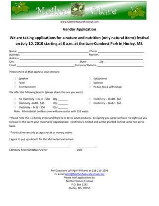 76200-40005000<br />www.MotherNatureFestival.com<br />Vendor Application<br />We are taking applications for a nature and nutrition festival on July 10, 2010 starting at 8 a.m. at the Lum-Cumbest Park in Hurley, MS. <br />Name: __________________________________________________ Phone: ________________________________<br />Business: ________________________________________________Position:_______________________________<br />Address:_______________________________________________________________________________________<br />City:______________________________________________State:_________Zip:____________________________<br />Email:_________________________________________Company Website:_________________________________<br />Please check all that apply to your services: <br />,[object Object]