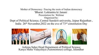 Mother of Democracy :Tracing the roots of Indian democracy
‘Bharat: Loktantra ki Janani’.
Presentation for Webinar
Organized by:
Dept of Political Science, Central Sanskrit university, Jaipur Rajasthan ,
India 26th November,2022 on the eve of 73rd constitution Day
Ashima Sahni Head Department of Political Science
Kanya Maha Vidayalaya (Autonomous) college, Jalandhar
 