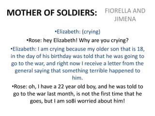 MOTHER OF SOLDIERS: FIORELLA AND
JIMENA
•Elizabeth: (crying)
•Rose: hey Elizabeth! Why are you crying?
•Elizabeth: I am crying because my older son that is 18,
in the day of his birthday was told that he was going to
go to the war, and right now I receive a letter from the
general saying that something terrible happened to
him.
•Rose: oh, I have a 22 year old boy, and he was told to
go to the war last month, is not the first time that he
goes, but I am so8i worried about him!
 