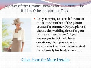 Mother of the Groom Dresses for Summer – The
Bride’s Other Important Task
 Are you trying to search for one of
the hottest mother of the groom
dresses for summer Do you plan to
choose the wedding dress for your
future mother-in-law? If you
answer yes to both of these
questions, then you are very
welcome as the information stated
is exclusively for brides like you.
Click Here for More Details
 