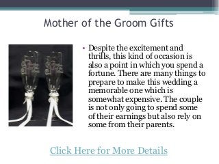 Mother of the Groom Gifts
• Despite the excitement and
thrills, this kind of occasion is
also a point in which you spend a
fortune. There are many things to
prepare to make this wedding a
memorable one which is
somewhat expensive. The couple
is not only going to spend some
of their earnings but also rely on
some from their parents.
Click Here for More Details
 