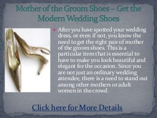  After you have spotted your wedding
dress, or even if not, you know the
need to get the right pair of mother
of the groom shoes. This is a
particular item that is essential to
have to make you look beautiful and
elegant for the occasion. Since you
are not just an ordinary wedding
attendee, there is a need to stand out
among other mothers or adult
women in the crowd.
Click here for More Details
 