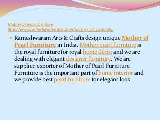 Mother of pearl furniture
http://www.rameshwaramarts.co.in/mother_of_pearl.php
 Rameshwaram Arts & Crafts design unique Mother of
Pearl Furniture in India. Mother pearl furniture is
the royal furniture for royal home décor and we are
dealing with elegant designer furniture. We are
supplier, exporter of Mother of Pearl Furniture.
Furniture is the important part of home interior and
we provide best pearl furniture for elegant look.
 