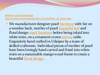 Mother of pearl furniture
http://www.rameshwaramarts.co.in/mother_of_pearl.php
 We manufacturer designer pearl furniture with Set on
a wooden back, mother of pearl beautiful leaf and
floral design royal furniture before being inlaid into
white resin, on a ornament crown mirror, table.
Exquisitely hand crafted in Udaipur by a team of
skilled craftsmen. Individual pieces of mother of pearl
have been lovingly hand carved and fixed into white
resin on a sustainable mango wood frame to create a
beautiful floral design.
 