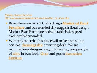 Mother of pearl furniture
http://www.rameshwaramarts.co.in/mother_of_pearl.php
 Rameshwaram Arts & Crafts design Mother of Pearl
Furniture and our wonderfully waggish floral design
Mother Pearl Furniture bedside table is designed
exclusively demanded.
 With unique style, this piece will make a standout
console, dressing table or writing desk. We are
manufacturer designer elegant dressing, unique style
of table in best look, Chair and pearls decoration
furniture.
 