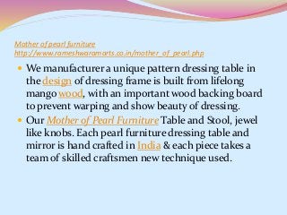 Mother of pearl furniture
http://www.rameshwaramarts.co.in/mother_of_pearl.php
 We manufacturer a unique pattern dressing table in
the design of dressing frame is built from lifelong
mango wood, with an important wood backing board
to prevent warping and show beauty of dressing.
 Our Mother of Pearl Furniture Table and Stool, jewel
like knobs. Each pearl furniture dressing table and
mirror is hand crafted in India & each piece takes a
team of skilled craftsmen new technique used.
 