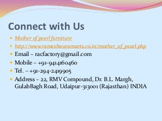Connect with Us
 Mother of pearl furniture
 http://www.rameshwaramarts.co.in/mother_of_pearl.php
 Email – racfactory@gmail.com
 Mobile – +91-9414160460
 Tel. – +91-294-2419905
 Address – 22, RMV Compound, Dr. B.L. Margh,
GulabBagh Road, Udaipur-313001 (Rajasthan) INDIA
 