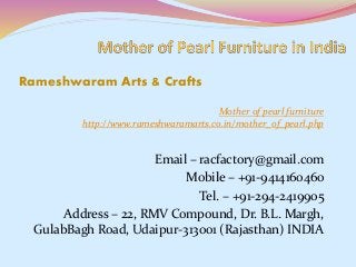 Mother of pearl furniture
http://www.rameshwaramarts.co.in/mother_of_pearl.php
Email – racfactory@gmail.com
Mobile – +91-9414160460
Tel. – +91-294-2419905
Address – 22, RMV Compound, Dr. B.L. Margh,
GulabBagh Road, Udaipur-313001 (Rajasthan) INDIA
Rameshwaram Arts & Crafts
 