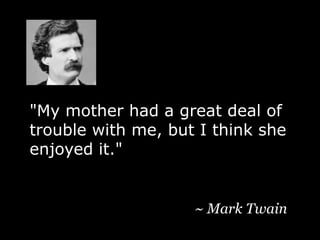 "My mother had a great deal of trouble with me, but I think she enjoyed it." ~ Mark Twain