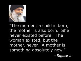 “The moment a child is born, the mother is also born.  She never existed before.  The woman existed, but the mother, never.  A mother is something absolutely new.”  ~ Rajneesh