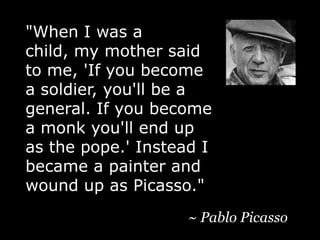 "When I was a child, my mother said to me, 'If you become a soldier, you'll be a general. If you become a monk you'll end up as the pope.' Instead I became a painter and wound up as Picasso."~ Pablo Picasso