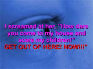 I screamed at her, "How dare you come to my house and scare my children!" GET OUT OF HERE! NOW!!!"  