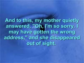And to this, my mother quietly answered, "Oh, I'm so sorry. I may have gotten the wrong address," and she disappeared out of sight.  