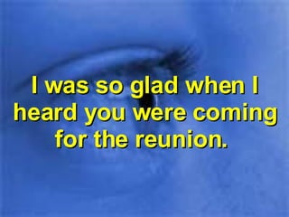 I was so glad when I heard you were coming for the reunion.  