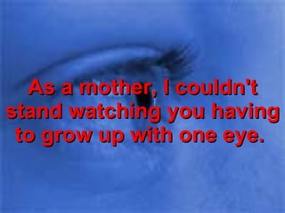 As a mother, I couldn't stand watching you having to grow up with one eye.  