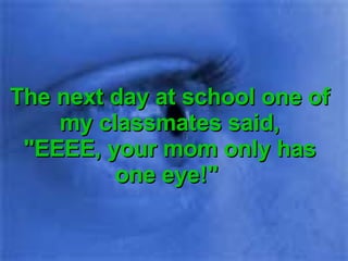 The next day at school one of my classmates said, "EEEE, your mom only has one eye!"  
