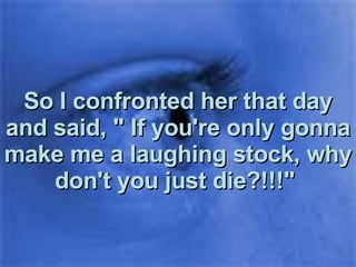 So I confronted her that day and said, " If you're only gonna make me a laughing stock, why don't you just die?!!!"  