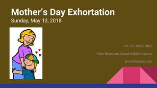 Mother’s Day Exhortation
Sunday, May 13, 2018
Ptr. J.F. Smith, DMin
Faith Missionary Church & Bible Institute
jfrsmth@gmail.com
 