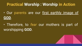 Practical Worship : Worship in Action
• Our parents are our first earthly image of
GOD.
• Therefore, to fear our mothers is part of
worshipping GOD.
 