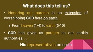 What does this tell us?
• Honoring our parents is an extension of
worshipping GOD here on earth.
► From heaven (1-4) to earth (5-10)
• GOD has given us parents as our earthly
authorities. . .
His representatives on earth.
 
