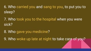 6. Who carried you and sang to you, to put you to
sleep?
7. Who took you to the hospital when you were
sick?
8. Who gave you medicine?
9. Who woke up late at night to take care of you?
 