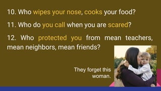 10. Who wipes your nose, cooks your food?
11. Who do you call when you are scared?
12. Who protected you from mean teachers,
mean neighbors, mean friends?
They forget this
woman.
 