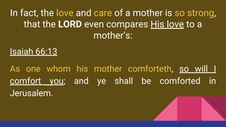 In fact, the love and care of a mother is so strong,
that the LORD even compares His love to a
mother’s:
Isaiah 66:13
As one whom his mother comforteth, so will I
comfort you; and ye shall be comforted in
Jerusalem.
 