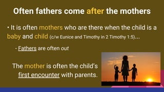 Often fathers come after the mothers
• It is often mothers who are there when the child is a
baby and child (c/w Eunice and Timothy in 2 Timothy 1:5)...
- Fathers are often out
The mother is often the child’s
first encounter with parents.
 