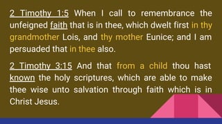 2 Timothy 1:5 When I call to remembrance the
unfeigned faith that is in thee, which dwelt first in thy
grandmother Lois, and thy mother Eunice; and I am
persuaded that in thee also.
2 Timothy 3:15 And that from a child thou hast
known the holy scriptures, which are able to make
thee wise unto salvation through faith which is in
Christ Jesus.
 