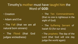 Timothy’s mother must have taught him the
Word of GOD:
• Creation
• Adam and Eve
• The Fall (that we are all
natural born sinners)
• The Flood (that God
judges wickedness)
• The Ten Commandments
(that no one is righteous in the
sight of God)
• The Suffering Servant of
Isaiah 53 (for our sins)
• The prophets: The day of the
Lord (that God will one day
judge the world again)
 