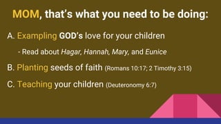MOM, that’s what you need to be doing:
A. Exampling GOD’s love for your children
- Read about Hagar, Hannah, Mary, and Eunice
B. Planting seeds of faith (Romans 10:17; 2 Timothy 3:15)
C. Teaching your children (Deuteronomy 6:7)
 