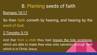 B. Planting seeds of faith
Romans 10:17
So then faith cometh by hearing, and hearing by the
word of God.
2 Timothy 3:15
And that from a child thou hast known the holy scriptures,
which are able to make thee wise unto salvation through faith
which is in Christ Jesus.
 