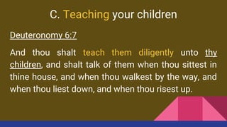C. Teaching your children
Deuteronomy 6:7
And thou shalt teach them diligently unto thy
children, and shalt talk of them when thou sittest in
thine house, and when thou walkest by the way, and
when thou liest down, and when thou risest up.
 