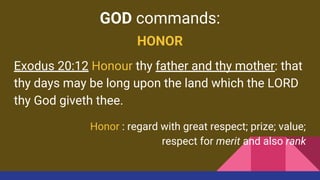 GOD commands:
HONOR
Exodus 20:12 Honour thy father and thy mother: that
thy days may be long upon the land which the LORD
thy God giveth thee.
Honor : regard with great respect; prize; value;
respect for merit and also rank
 