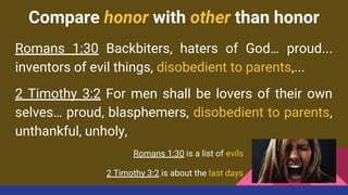 Compare honor with other than honor
Romans 1:30 Backbiters, haters of God… proud...
inventors of evil things, disobedient to parents,...
2 Timothy 3:2 For men shall be lovers of their own
selves… proud, blasphemers, disobedient to parents,
unthankful, unholy,
Romans 1:30 is a list of evils
2 Timothy 3:2 is about the last days
 