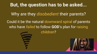 But, the question has to be asked...
Why are they disobedient their parents?
Could it be the natural downward spiral of parents
who have failed to follow GOD’s plan for raising
children?
 