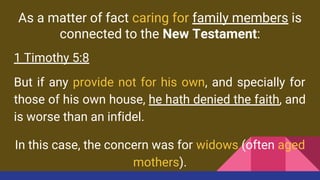 As a matter of fact caring for family members is
connected to the New Testament:
1 Timothy 5:8
But if any provide not for his own, and specially for
those of his own house, he hath denied the faith, and
is worse than an infidel.
In this case, the concern was for widows (often aged
mothers).
 