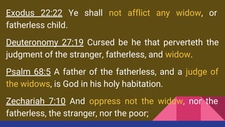 Exodus 22:22 Ye shall not afflict any widow, or
fatherless child.
Deuteronomy 27:19 Cursed be he that perverteth the
judgment of the stranger, fatherless, and widow.
Psalm 68:5 A father of the fatherless, and a judge of
the widows, is God in his holy habitation.
Zechariah 7:10 And oppress not the widow, nor the
fatherless, the stranger, nor the poor;
 