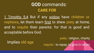 CARE FOR
1 Timothy 5:4 But if any widow have children or
nephews, let them learn first to shew piety at home,
and to requite their parents: for that is good and
acceptable before God.
piety : religion, charity
requite : to repay; to give in return
GOD commands:
Implies old age
 