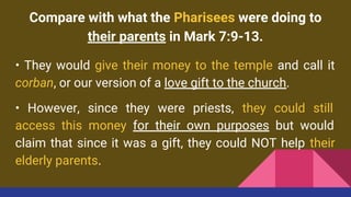 Compare with what the Pharisees were doing to
their parents in Mark 7:9-13.
• They would give their money to the temple and call it
corban, or our version of a love gift to the church.
• However, since they were priests, they could still
access this money for their own purposes but would
claim that since it was a gift, they could NOT help their
elderly parents.
 