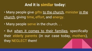 And it is similar today:
• Many people give gifts to the church, minister in the
church, giving time, effort, and energy.
• Many people serve in the church. . .
• But when it comes to their families, specifically
their elderly parents (in our case today, mothers),
they NEGLECT them!
 