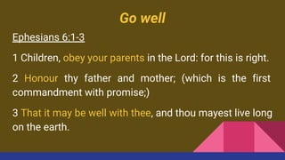 Go well
Ephesians 6:1-3
1 Children, obey your parents in the Lord: for this is right.
2 Honour thy father and mother; (which is the first
commandment with promise;)
3 That it may be well with thee, and thou mayest live long
on the earth.
 