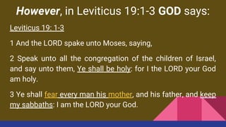 However, in Leviticus 19:1-3 GOD says:
Leviticus 19: 1-3
1 And the LORD spake unto Moses, saying,
2 Speak unto all the congregation of the children of Israel,
and say unto them, Ye shall be holy: for I the LORD your God
am holy.
3 Ye shall fear every man his mother, and his father, and keep
my sabbaths: I am the LORD your God.
 