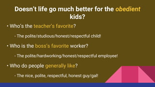 Doesn’t life go much better for the obedient
kids?
• Who’s the teacher’s favorite?
- The polite/studious/honest/respectful child!
• Who is the boss’s favorite worker?
- The polite/hardworking/honest/respectful employee!
• Who do people generally like?
- The nice, polite, respectful, honest guy/gal!
 