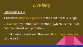 Live long
Ephesians 6:1-3
1 Children, obey your parents in the Lord: for this is right.
2 Honour thy father and mother; (which is the first
commandment with promise;)
3 That it may be well with thee, and thou mayest live long
on the earth.
 