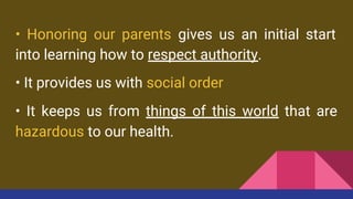 • Honoring our parents gives us an initial start
into learning how to respect authority.
• It provides us with social order
• It keeps us from things of this world that are
hazardous to our health.
 