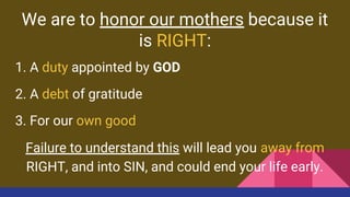 We are to honor our mothers because it
is RIGHT:
1. A duty appointed by GOD
2. A debt of gratitude
3. For our own good
Failure to understand this will lead you away from
RIGHT, and into SIN, and could end your life early.
 